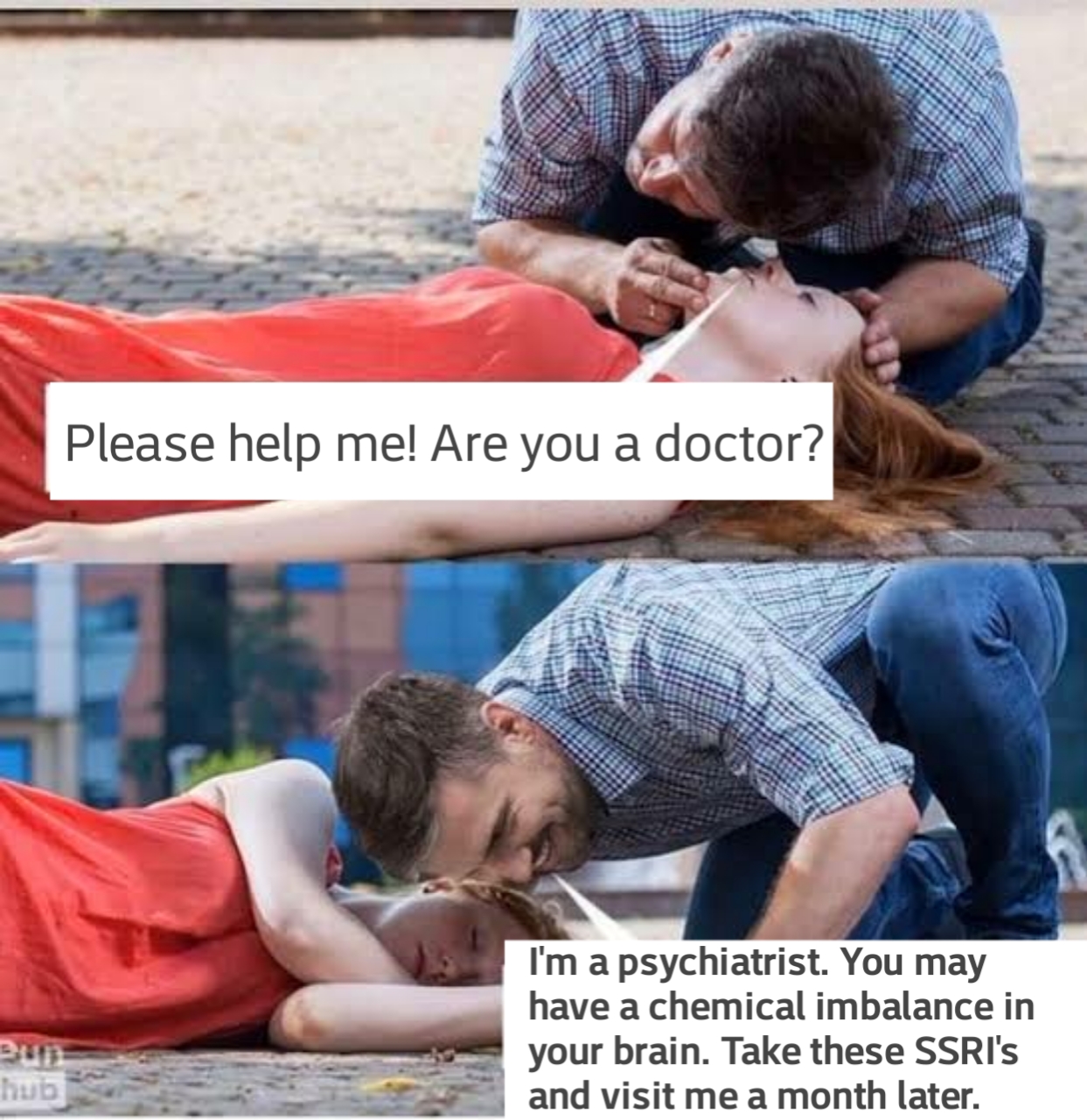 A woman sick, laying on the ground asking "Please help! Are you a doctor?" A man says "I'm a psychiatrist. You may have a chemical imbalance in your brain. Take these SSRIs and visit me a month later"