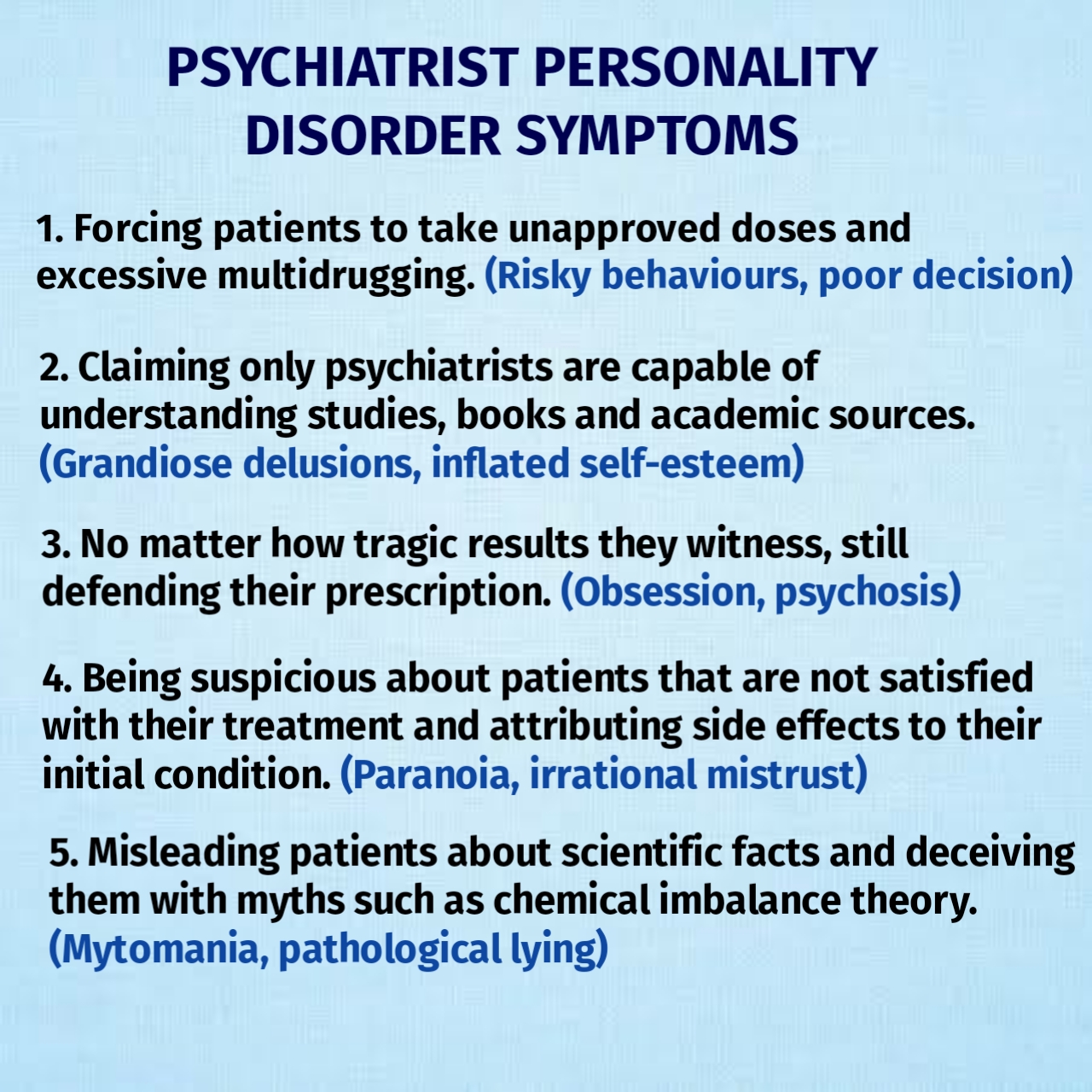 Psychiatrists Personality Disorder Symptoms 1. Forcing patients to take unapproved doses and excessive multidrugging. (risky behaviors, poor decision). 2. Claiming only psychiatrist are capapble of understanding studies, books and academic sources. (Grandiose delusions, inflated self-esteem) 3. No matter how tragic results they witness, still defending their prescription. (Obsession, psychosis) 4. Being suspicious about patients that are not satisfied with their treatment and attributing side effects to their initial condition. (Paranoia, irrational mistrust). 5. Misleading patients about scientific facts and deceiving them with myths such as chemical imbalance theory. (Mytomania, pathalogic lying)
