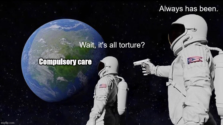Two astronauts in space looking at the earth labeled "Compulsory Care". One says, "Wait, it's all torture?" the other astronaut says "Always has been