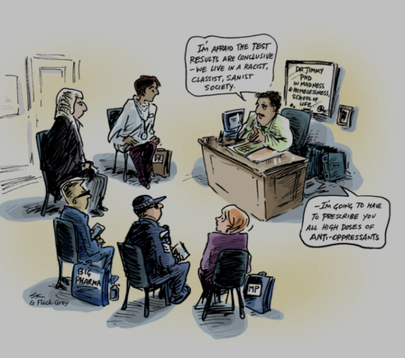 A cartoon of several mental health professionals sitting around a man at a desk, with a sign behind him saying "Dr. Jimmy PND in Madness and Antioppression school of life", saying "I'm afraid the test results are conclusive - we live in a racist, classist, sanist society. I'm going to have to prescribe you all high doses of Anti-Oppressants."