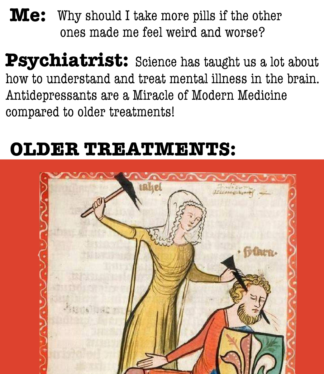 A midieval illustration of a woman ramming a spike into a man's head. "Me: Why should I take more pills if the other ones made me feel weird and worse?" "Psychiatrist: Science has taught us a lot about how to understand and treat mental illness in the brain. Antidepressants are a miracle of Modern Medicine compared to older treatments!"