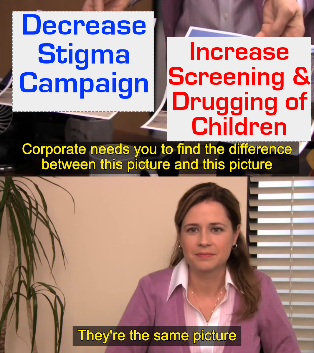 A still from the TV Show the Office with the character Pam looking at two sheets of paper, one labeled "Decrease stigma campaign" the other labeled "Increase screening and drugging of children". In yellow letters below it says "Corporate needs you to find the differences between this picture and this picture". Pam says "They're the same picture"