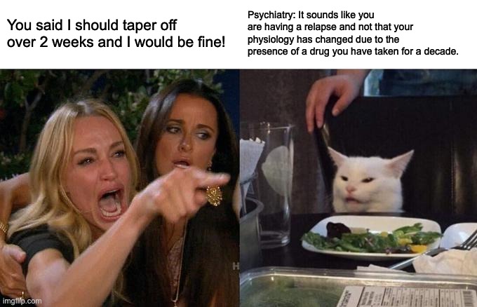 A picture on the left of a woman pointing and screaming at a white cat across the table "You said I should taper off over 2 weeks and I would be fine!" "Psychiatry: It sounds like you are having a relapse and not that your psysiology has changed due to the presence of a drug you have taken for a decade."