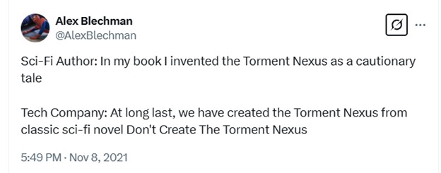 Screenshot of a Tweet by @AlexBlechman, November 8, 2021. "Sci-fi Author: In my book I invented the Torment Nexus as a cautionary tale" "Tech Company: At long last, we have created the Torment Nexus from classic sci-fi novel Don't Create the Torment Nexus"